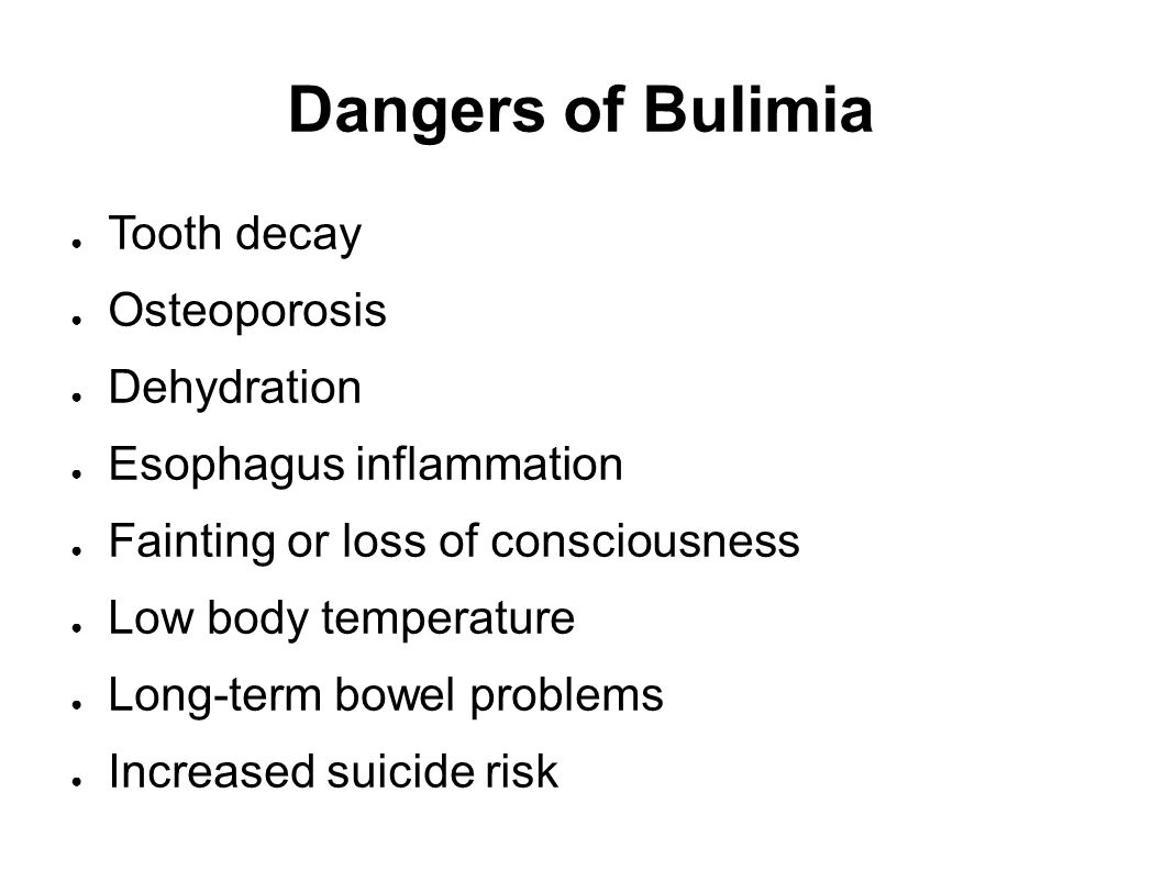 Dangers of Bulimia ● Tooth decay ● Osteoporosis ● Dehydration ● Esophagus inflammation ● Fainting or loss of consciousness ● Low body temperature ● Long-term bowel problems ● Increased suicide risk