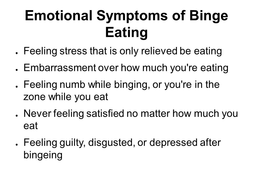 Emotional Symptoms of Binge Eating ● Feeling stress that is only relieved be eating ● Embarrassment over how much you re eating ● Feeling numb while binging, or you re in the zone while you eat ● Never feeling satisfied no matter how much you eat ● Feeling guilty, disgusted, or depressed after bingeing