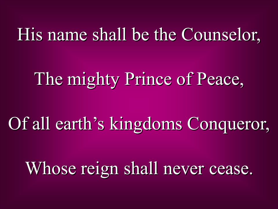 His name shall be the Counselor, The mighty Prince of Peace, Of all earth’s kingdoms Conqueror, Whose reign shall never cease.