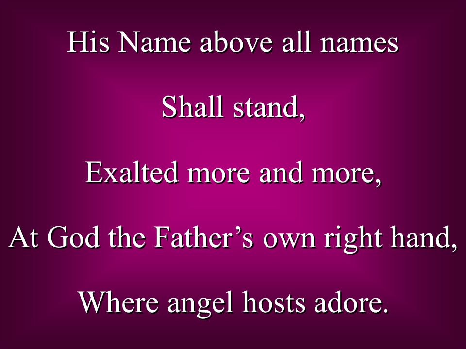 His Name above all names Shall stand, Exalted more and more, At God the Father’s own right hand, Where angel hosts adore.