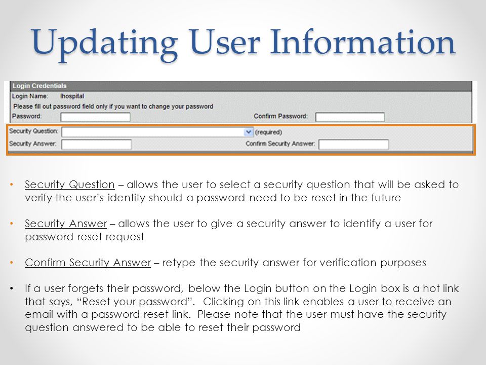 Updating User Information Security Question – allows the user to select a security question that will be asked to verify the user’s identity should a password need to be reset in the future Security Answer – allows the user to give a security answer to identify a user for password reset request Confirm Security Answer – retype the security answer for verification purposes If a user forgets their password, below the Login button on the Login box is a hot link that says, Reset your password .