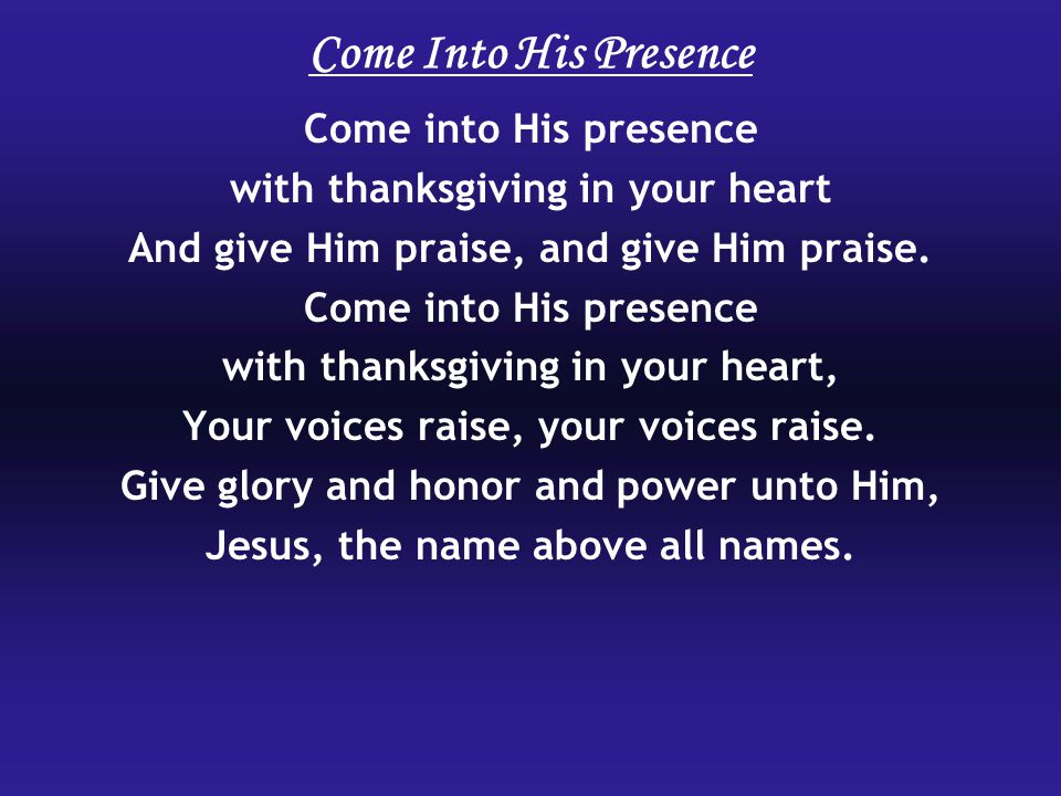 Come Into His Presence Come into His presence with thanksgiving in your heart And give Him praise, and give Him praise.