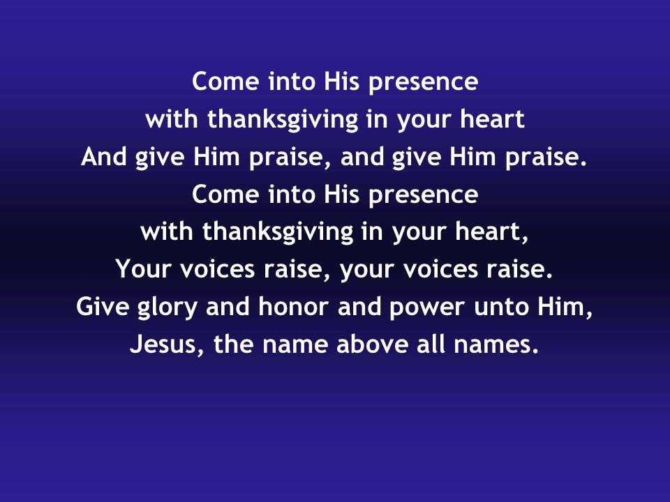 Come into His presence with thanksgiving in your heart And give Him praise, and give Him praise.