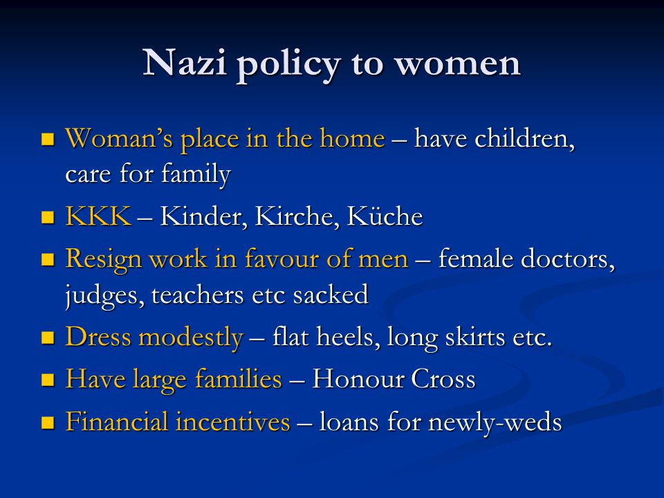 Nazi policy to women Woman’s place in the home – have children, care for family Woman’s place in the home – have children, care for family KKK – Kinder, Kirche, Küche KKK – Kinder, Kirche, Küche Resign work in favour of men – female doctors, judges, teachers etc sacked Resign work in favour of men – female doctors, judges, teachers etc sacked Dress modestly – flat heels, long skirts etc.