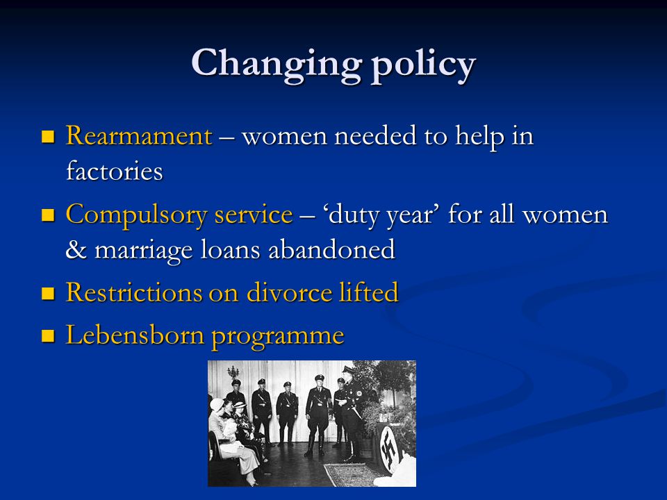 Changing policy Rearmament – women needed to help in factories Rearmament – women needed to help in factories Compulsory service – ‘duty year’ for all women & marriage loans abandoned Compulsory service – ‘duty year’ for all women & marriage loans abandoned Restrictions on divorce lifted Restrictions on divorce lifted Lebensborn programme Lebensborn programme