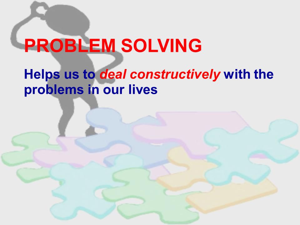 PROBLEM SOLVING Helps us to deal constructively with the problems in our lives