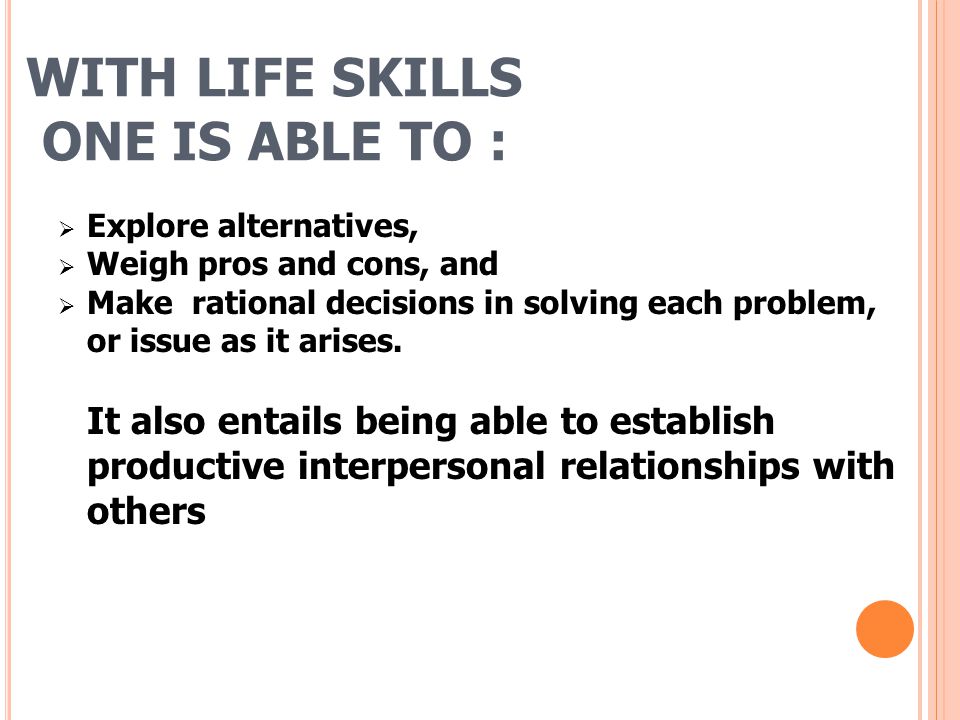 WITH LIFE SKILLS ONE IS ABLE TO :  Explore alternatives,  Weigh pros and cons, and  Make rational decisions in solving each problem, or issue as it arises.