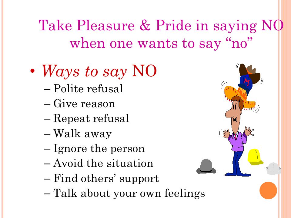 Take Pleasure & Pride in saying NO when one wants to say no Ways to say NO – Polite refusal – Give reason – Repeat refusal – Walk away – Ignore the person – Avoid the situation – Find others’ support – Talk about your own feelings