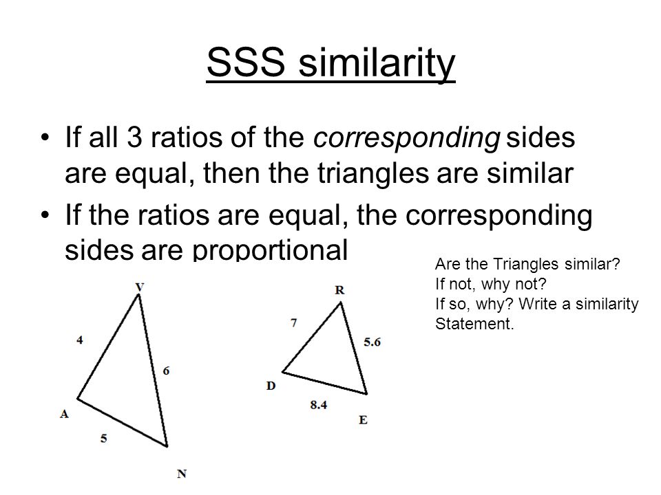 SSS similarity If all 3 ratios of the corresponding sides are equal, then the triangles are similar If the ratios are equal, the corresponding sides are proportional Are the Triangles similar.