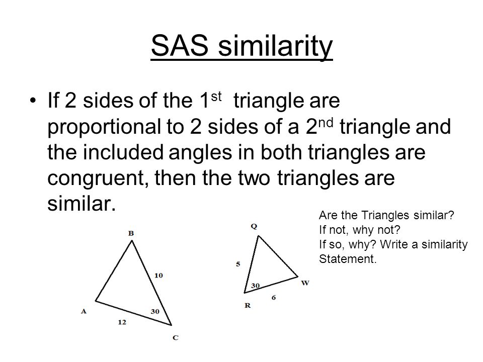 SAS similarity If 2 sides of the 1 st triangle are proportional to 2 sides of a 2 nd triangle and the included angles in both triangles are congruent, then the two triangles are similar.