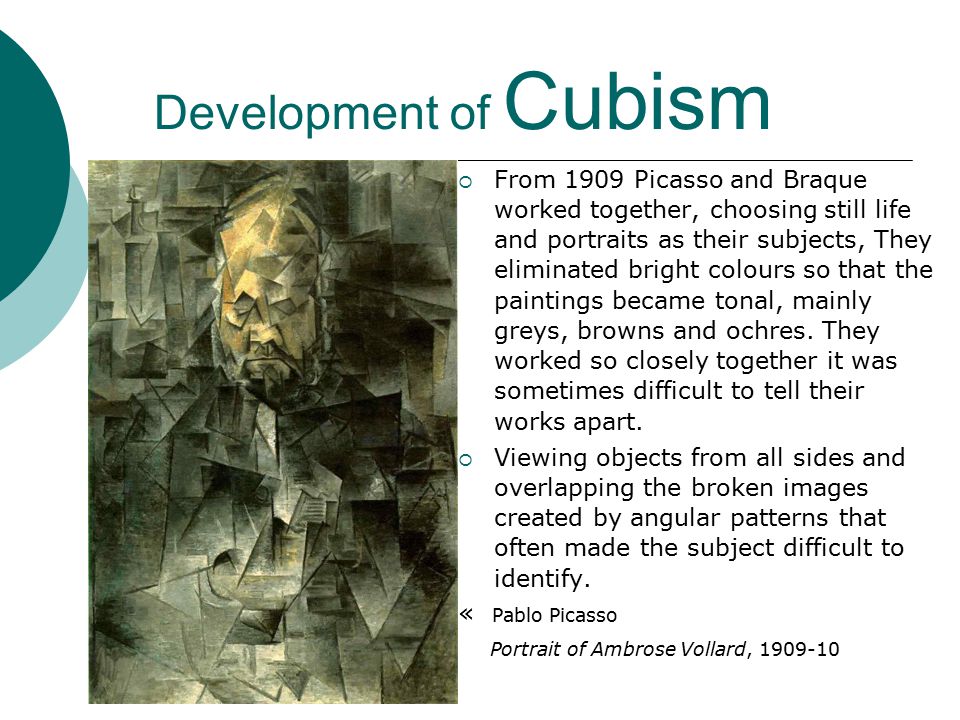 Development of Cubism  From 1909 Picasso and Braque worked together, choosing still life and portraits as their subjects, They eliminated bright colours so that the paintings became tonal, mainly greys, browns and ochres.