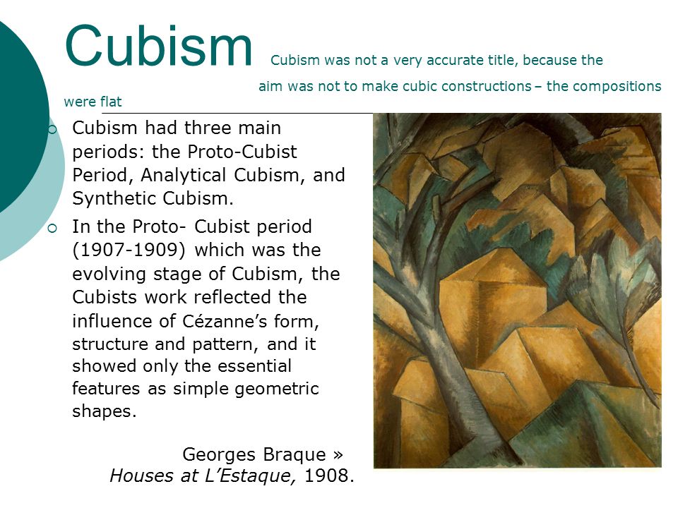 Cubism Cubism was not a very accurate title, because the aim was not to make cubic constructions – the compositions were flat  Cubism had three main periods: the Proto-Cubist Period, Analytical Cubism, and Synthetic Cubism.