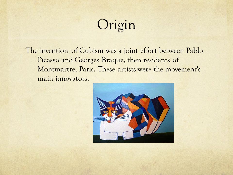Origin The invention of Cubism was a joint effort between Pablo Picasso and Georges Braque, then residents of Montmartre, Paris.