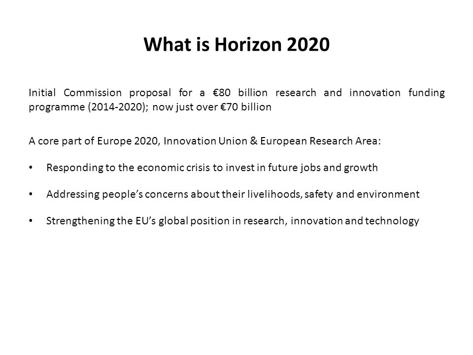 What is Horizon 2020 Initial Commission proposal for a €80 billion research and innovation funding programme ( ); now just over €70 billion A core part of Europe 2020, Innovation Union & European Research Area: Responding to the economic crisis to invest in future jobs and growth Addressing people’s concerns about their livelihoods, safety and environment Strengthening the EU’s global position in research, innovation and technology