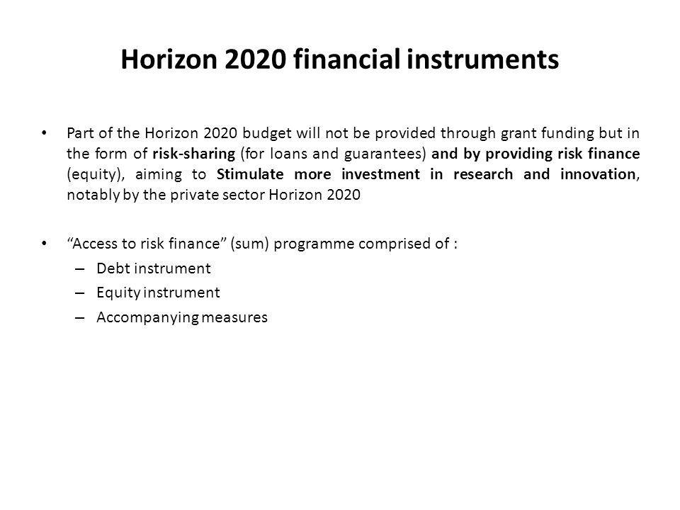 Horizon 2020 financial instruments Part of the Horizon 2020 budget will not be provided through grant funding but in the form of risk-sharing (for loans and guarantees) and by providing risk finance (equity), aiming to Stimulate more investment in research and innovation, notably by the private sector Horizon 2020 Access to risk finance (sum) programme comprised of : – Debt instrument – Equity instrument – Accompanying measures