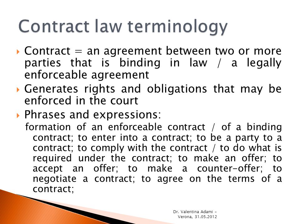  Contract = an agreement between two or more parties that is binding in law / a legally enforceable agreement  Generates rights and obligations that may be enforced in the court  Phrases and expressions: formation of an enforceable contract / of a binding contract; to enter into a contract; to be a party to a contract; to comply with the contract / to do what is required under the contract; to make an offer; to accept an offer; to make a counter-offer; to negotiate a contract; to agree on the terms of a contract; Dr.