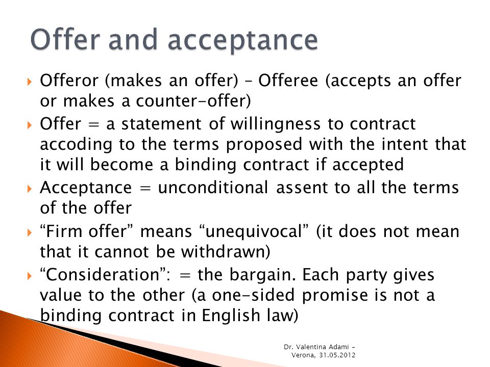  Offeror (makes an offer) – Offeree (accepts an offer or makes a counter-offer)  Offer = a statement of willingness to contract accoding to the terms proposed with the intent that it will become a binding contract if accepted  Acceptance = unconditional assent to all the terms of the offer  Firm offer means unequivocal (it does not mean that it cannot be withdrawn)  Consideration : = the bargain.