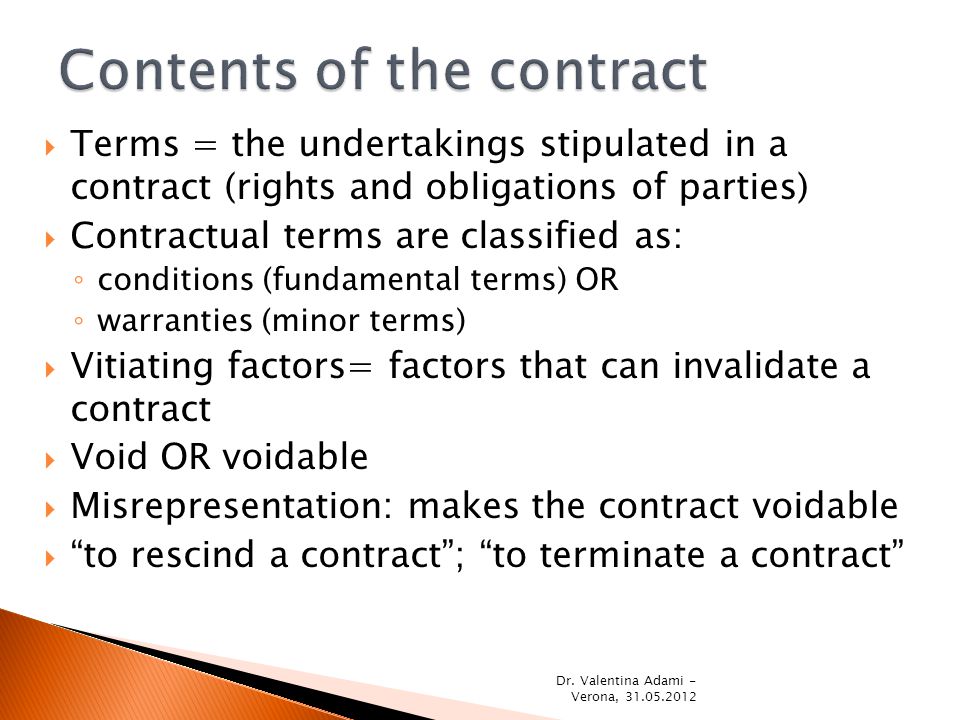  Terms = the undertakings stipulated in a contract (rights and obligations of parties)  Contractual terms are classified as: ◦ conditions (fundamental terms) OR ◦ warranties (minor terms)  Vitiating factors= factors that can invalidate a contract  Void OR voidable  Misrepresentation: makes the contract voidable  to rescind a contract ; to terminate a contract Dr.
