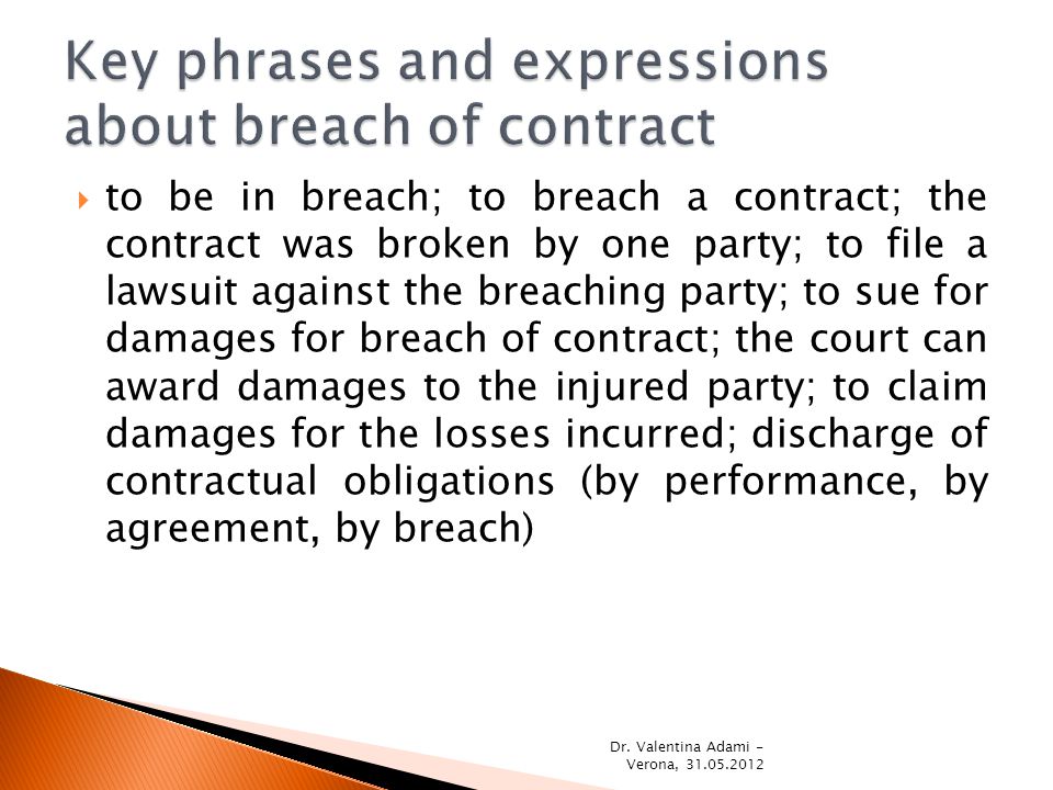 to be in breach; to breach a contract; the contract was broken by one party; to file a lawsuit against the breaching party; to sue for damages for breach of contract; the court can award damages to the injured party; to claim damages for the losses incurred; discharge of contractual obligations (by performance, by agreement, by breach) Dr.