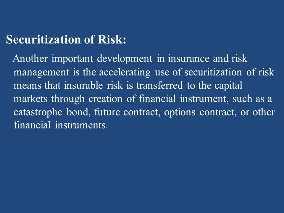 Securitization of Risk: Another important development in insurance and risk management is the accelerating use of securitization of risk means that insurable risk is transferred to the capital markets through creation of financial instrument, such as a catastrophe bond, future contract, options contract, or other financial instruments.