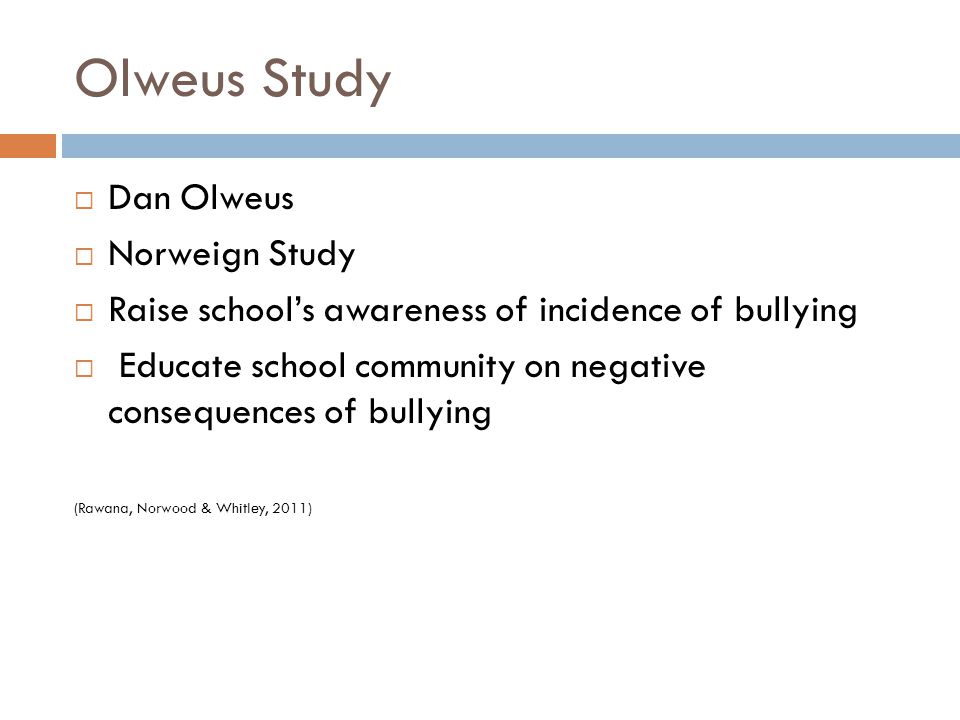 Olweus Study  Dan Olweus  Norweign Study  Raise school’s awareness of incidence of bullying  Educate school community on negative consequences of bullying (Rawana, Norwood & Whitley, 2011)