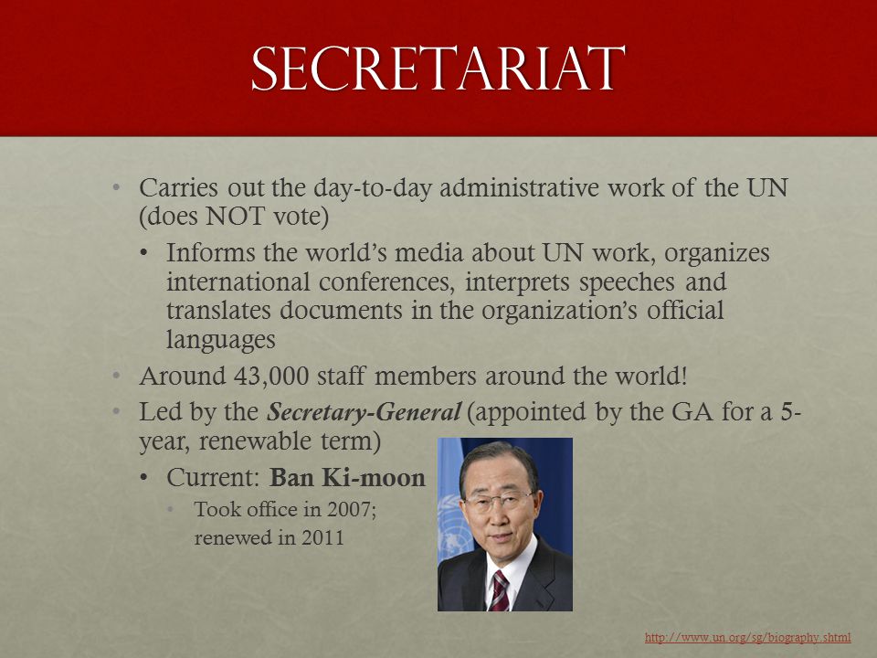 Secretariat Carries out the day-to-day administrative work of the UN (does NOT vote) Informs the world’s media about UN work, organizes international conferences, interprets speeches and translates documents in the organization’s official languages Around 43,000 staff members around the world.