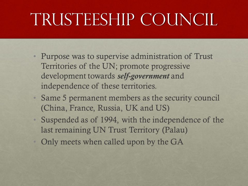 Trusteeship Council Purpose was to supervise administration of Trust Territories of the UN; promote progressive development towards self-government and independence of these territories.