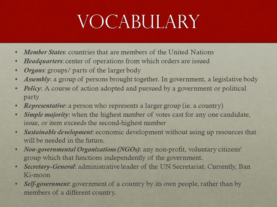 Vocabulary Member States: countries that are members of the United Nations Headquarters: center of operations from which orders are issued Organs: groups/ parts of the larger body Assembly: a group of persons brought together.