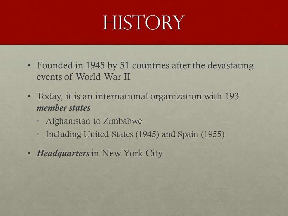 History Founded in 1945 by 51 countries after the devastating events of World War IIFounded in 1945 by 51 countries after the devastating events of World War II Today, it is an international organization with 193 member statesToday, it is an international organization with 193 member states Afghanistan to ZimbabweAfghanistan to Zimbabwe Including United States (1945) and Spain (1955)Including United States (1945) and Spain (1955) Headquarters in New York CityHeadquarters in New York City