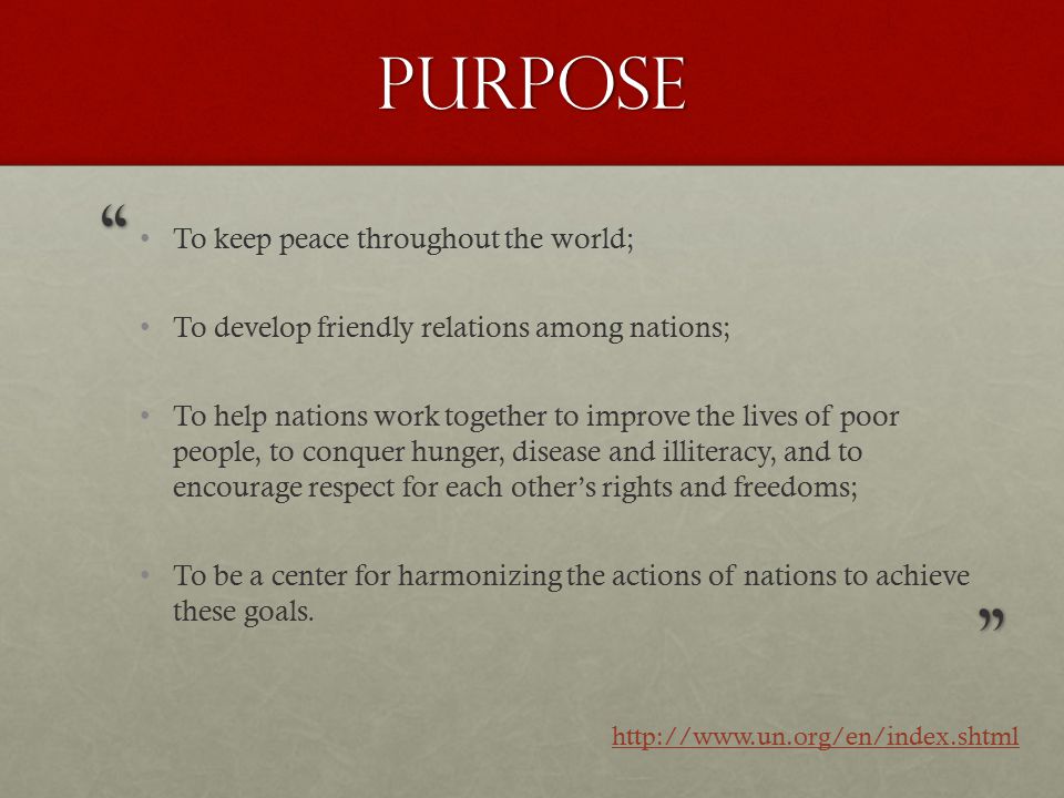 Purpose To keep peace throughout the world; To develop friendly relations among nations; To help nations work together to improve the lives of poor people, to conquer hunger, disease and illiteracy, and to encourage respect for each other’s rights and freedoms; To be a center for harmonizing the actions of nations to achieve these goals.