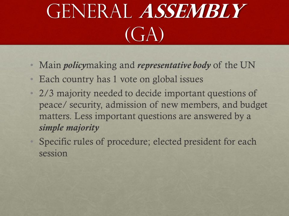 General Assembly (GA) Main policymaking and representative body of the UN Each country has 1 vote on global issues 2/3 majority needed to decide important questions of peace/ security, admission of new members, and budget matters.