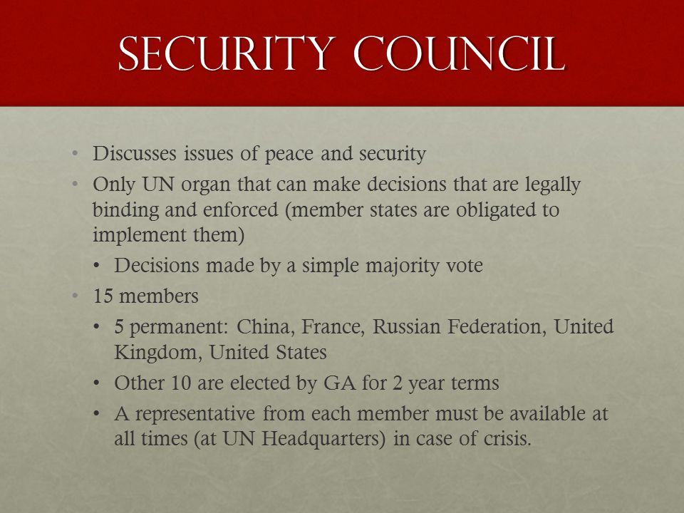 Security Council Discusses issues of peace and security Only UN organ that can make decisions that are legally binding and enforced (member states are obligated to implement them) Decisions made by a simple majority vote 15 members 5 permanent: China, France, Russian Federation, United Kingdom, United States Other 10 are elected by GA for 2 year terms A representative from each member must be available at all times (at UN Headquarters) in case of crisis.