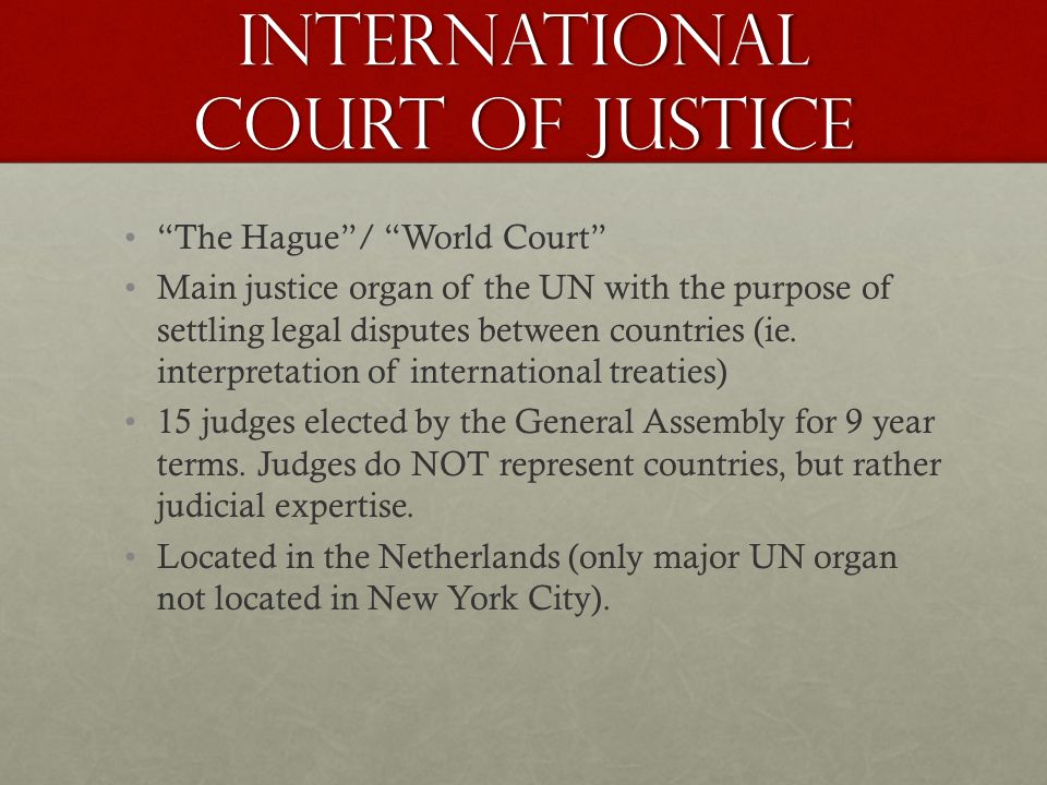 International court of Justice The Hague / World Court Main justice organ of the UN with the purpose of settling legal disputes between countries (ie.