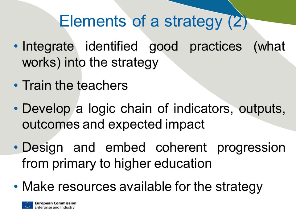 Elements of a strategy (2) Integrate identified good practices (what works) into the strategy Train the teachers Develop a logic chain of indicators, outputs, outcomes and expected impact Design and embed coherent progression from primary to higher education Make resources available for the strategy