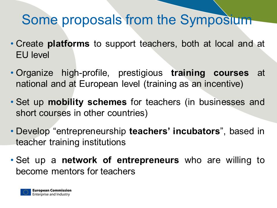 Some proposals from the Symposium Create platforms to support teachers, both at local and at EU level Organize high-profile, prestigious training courses at national and at European level (training as an incentive) Set up mobility schemes for teachers (in businesses and short courses in other countries) Develop entrepreneurship teachers’ incubators , based in teacher training institutions Set up a network of entrepreneurs who are willing to become mentors for teachers