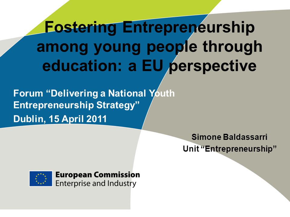 Fostering Entrepreneurship among young people through education: a EU perspective Simone Baldassarri Unit Entrepreneurship Forum Delivering a National Youth Entrepreneurship Strategy Dublin, 15 April 2011