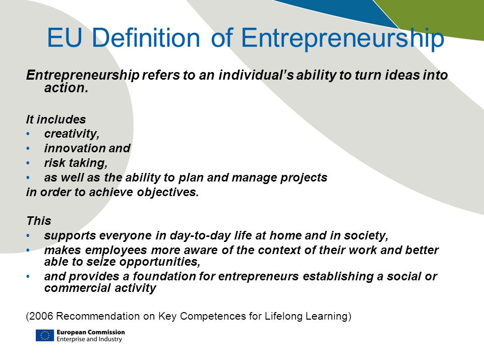 EU Definition of Entrepreneurship Entrepreneurship refers to an individual’s ability to turn ideas into action.
