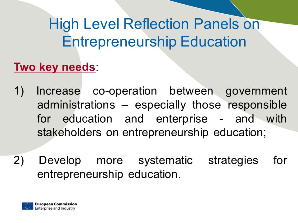 High Level Reflection Panels on Entrepreneurship Education Two key needs: 1) Increase co-operation between government administrations – especially those responsible for education and enterprise - and with stakeholders on entrepreneurship education; 2) Develop more systematic strategies for entrepreneurship education.