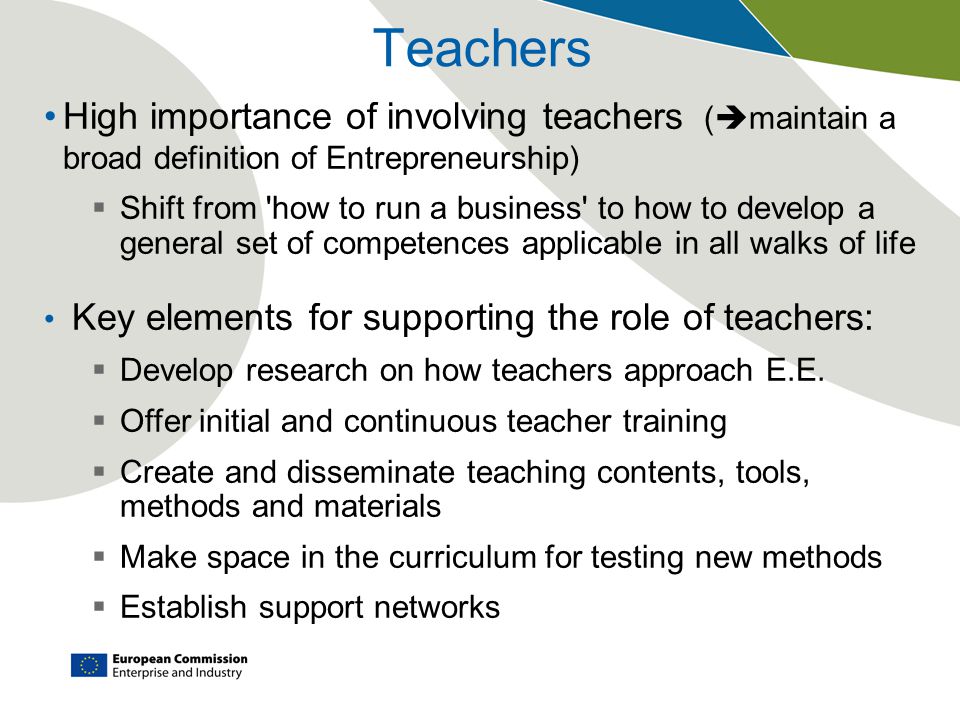 Teachers High importance of involving teachers (  maintain a broad definition of Entrepreneurship)  Shift from how to run a business to how to develop a general set of competences applicable in all walks of life Key elements for supporting the role of teachers:  Develop research on how teachers approach E.E.