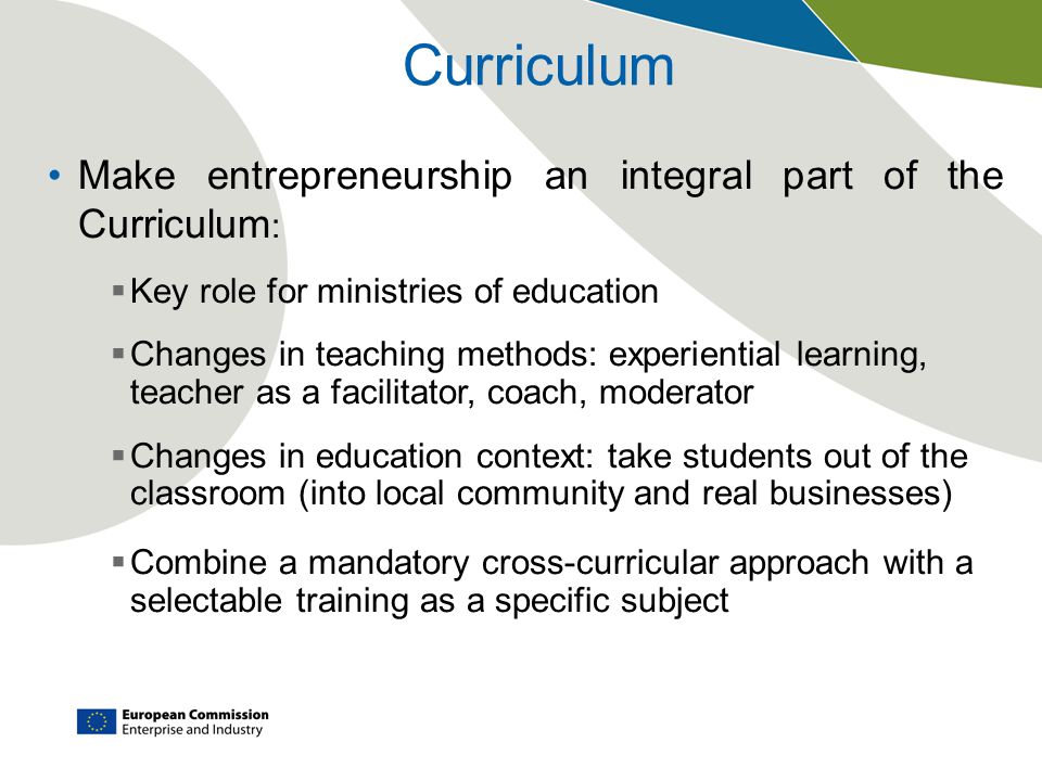 Curriculum Make entrepreneurship an integral part of the Curriculum :  Key role for ministries of education  Changes in teaching methods: experiential learning, teacher as a facilitator, coach, moderator  Changes in education context: take students out of the classroom (into local community and real businesses)  Combine a mandatory cross-curricular approach with a selectable training as a specific subject