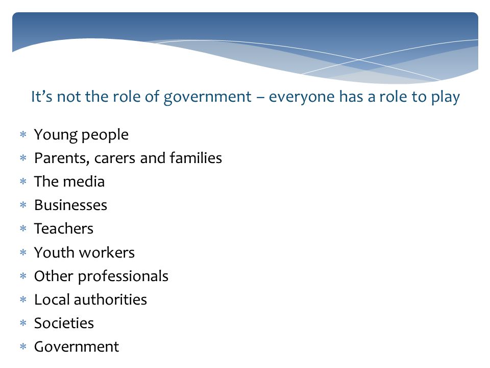 It’s not the role of government – everyone has a role to play  Young people  Parents, carers and families  The media  Businesses  Teachers  Youth workers  Other professionals  Local authorities  Societies  Government