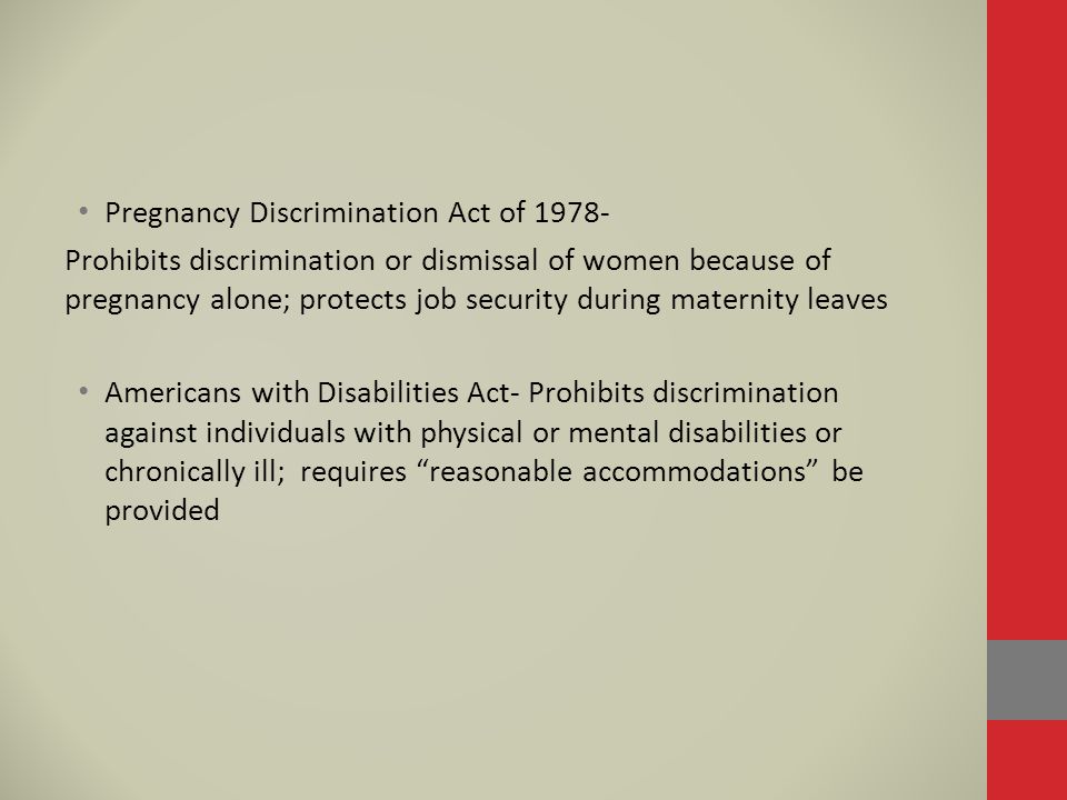 Pregnancy Discrimination Act of Prohibits discrimination or dismissal of women because of pregnancy alone; protects job security during maternity leaves Americans with Disabilities Act- Prohibits discrimination against individuals with physical or mental disabilities or chronically ill; requires reasonable accommodations be provided