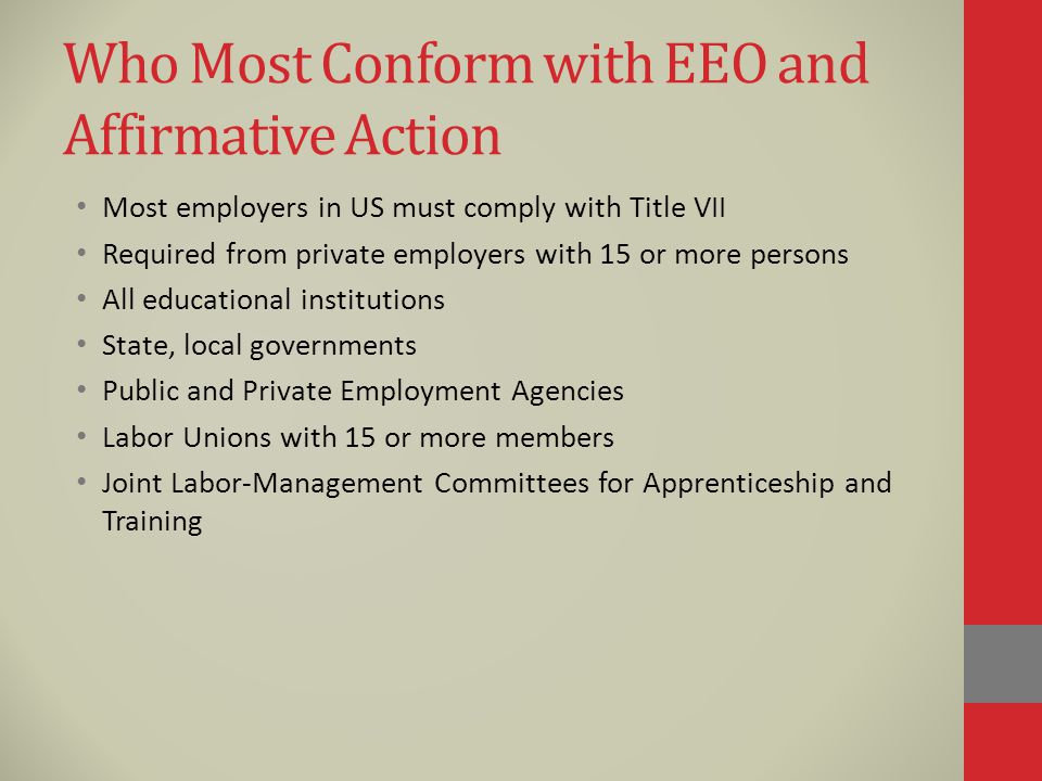Who Most Conform with EEO and Affirmative Action Most employers in US must comply with Title VII Required from private employers with 15 or more persons All educational institutions State, local governments Public and Private Employment Agencies Labor Unions with 15 or more members Joint Labor-Management Committees for Apprenticeship and Training