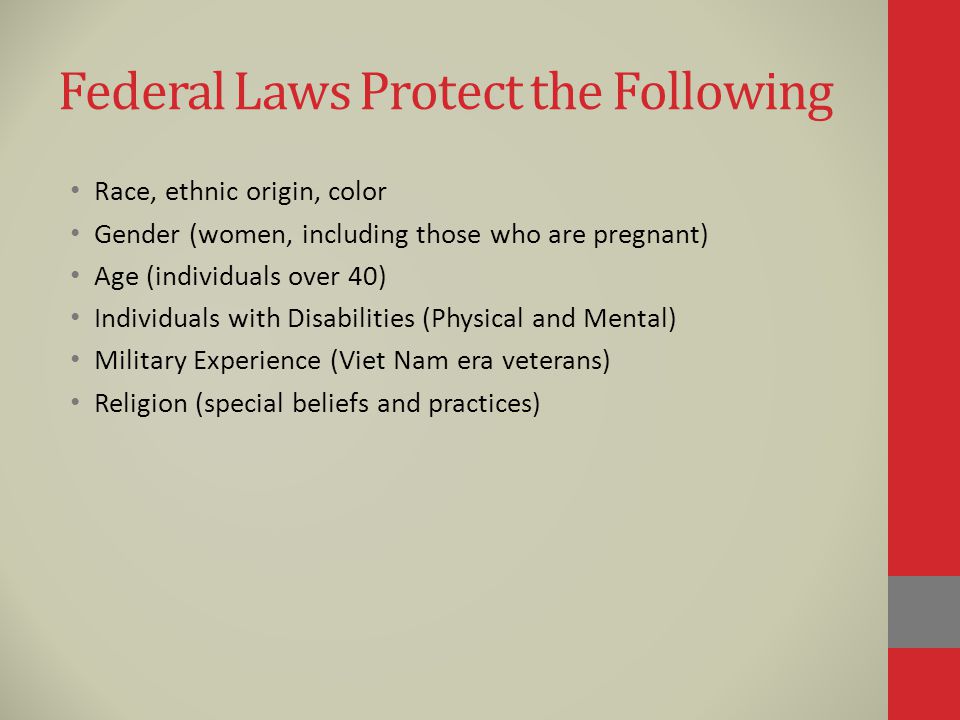 Federal Laws Protect the Following Race, ethnic origin, color Gender (women, including those who are pregnant) Age (individuals over 40) Individuals with Disabilities (Physical and Mental) Military Experience (Viet Nam era veterans) Religion (special beliefs and practices)