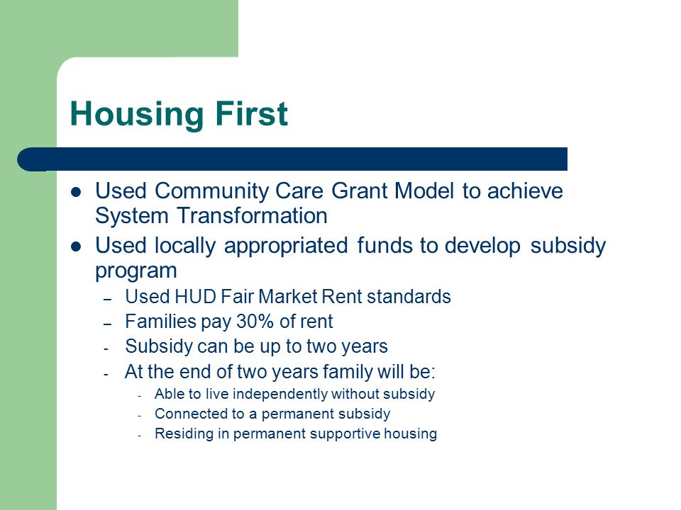 Housing First Used Community Care Grant Model to achieve System Transformation Used locally appropriated funds to develop subsidy program – Used HUD Fair Market Rent standards – Families pay 30% of rent - Subsidy can be up to two years - At the end of two years family will be: - Able to live independently without subsidy - Connected to a permanent subsidy - Residing in permanent supportive housing
