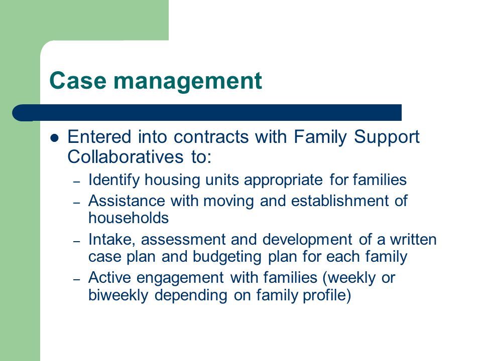Case management Entered into contracts with Family Support Collaboratives to: – Identify housing units appropriate for families – Assistance with moving and establishment of households – Intake, assessment and development of a written case plan and budgeting plan for each family – Active engagement with families (weekly or biweekly depending on family profile)