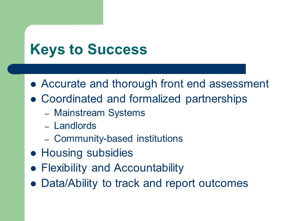 Keys to Success Accurate and thorough front end assessment Coordinated and formalized partnerships – Mainstream Systems – Landlords – Community-based institutions Housing subsidies Flexibility and Accountability Data/Ability to track and report outcomes