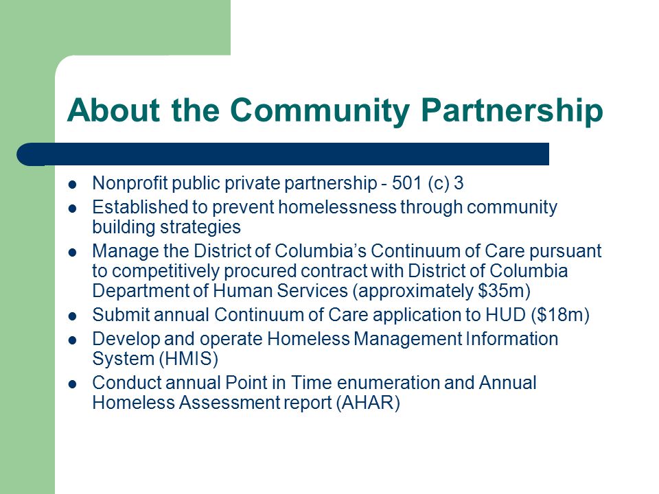 About the Community Partnership Nonprofit public private partnership (c) 3 Established to prevent homelessness through community building strategies Manage the District of Columbia’s Continuum of Care pursuant to competitively procured contract with District of Columbia Department of Human Services (approximately $35m) Submit annual Continuum of Care application to HUD ($18m) Develop and operate Homeless Management Information System (HMIS) Conduct annual Point in Time enumeration and Annual Homeless Assessment report (AHAR)