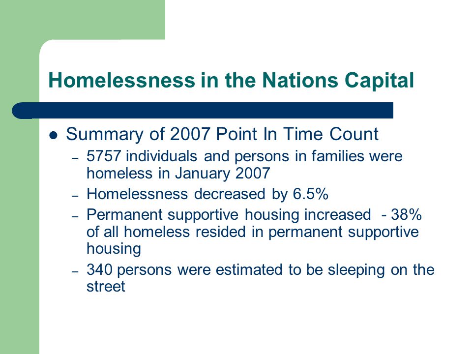 Homelessness in the Nations Capital Summary of 2007 Point In Time Count – 5757 individuals and persons in families were homeless in January 2007 – Homelessness decreased by 6.5% – Permanent supportive housing increased - 38% of all homeless resided in permanent supportive housing – 340 persons were estimated to be sleeping on the street