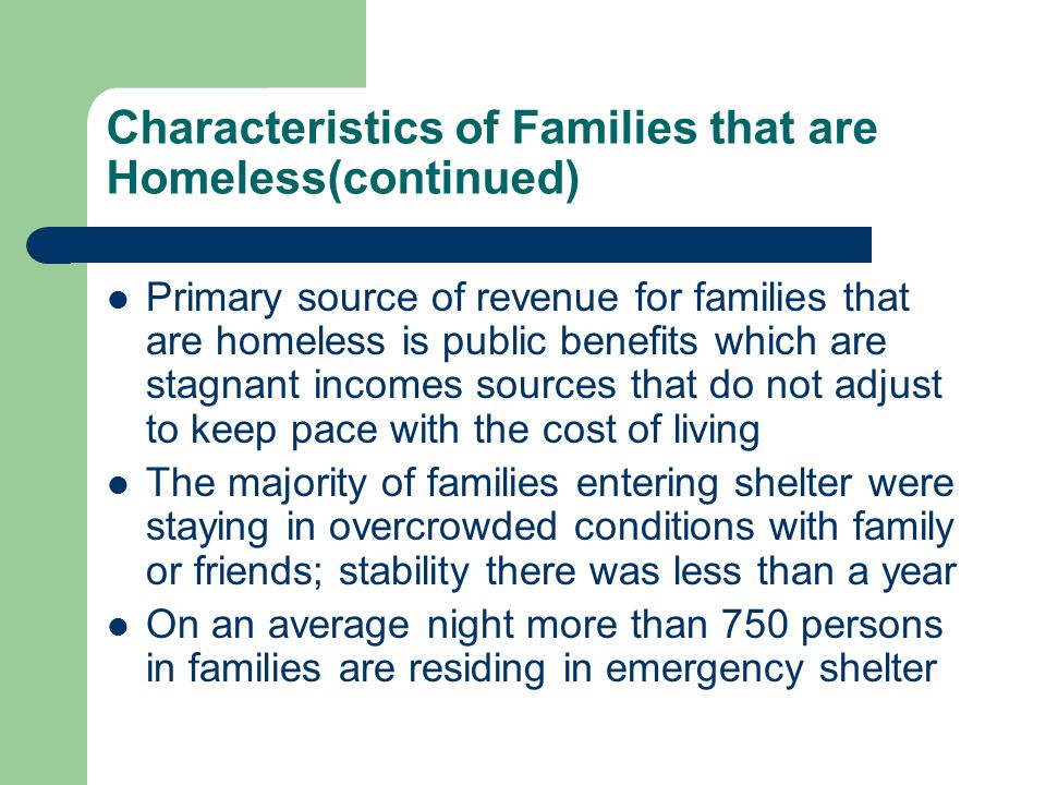 Characteristics of Families that are Homeless(continued) Primary source of revenue for families that are homeless is public benefits which are stagnant incomes sources that do not adjust to keep pace with the cost of living The majority of families entering shelter were staying in overcrowded conditions with family or friends; stability there was less than a year On an average night more than 750 persons in families are residing in emergency shelter